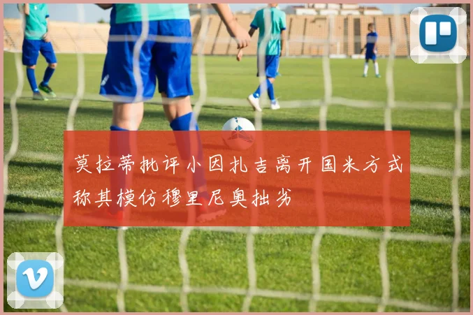 莫拉蒂批评小因扎吉离开国米方式称其模仿穆里尼奥拙劣