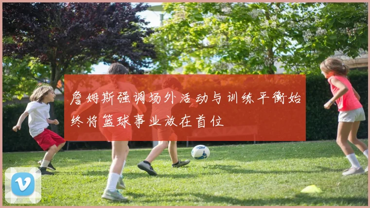 詹姆斯强调场外活动与训练平衡始终将篮球事业放在首位