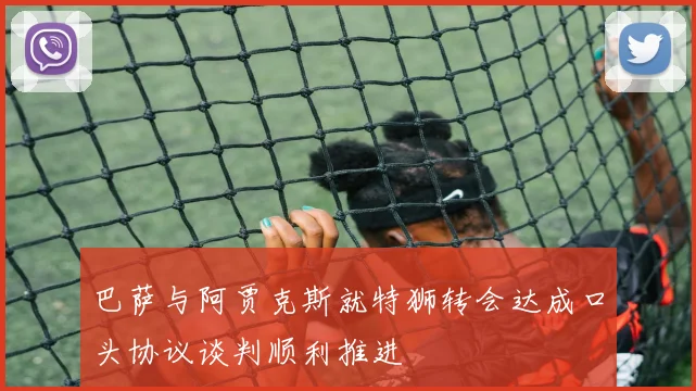 巴萨与阿贾克斯就特狮转会达成口头协议谈判顺利推进
