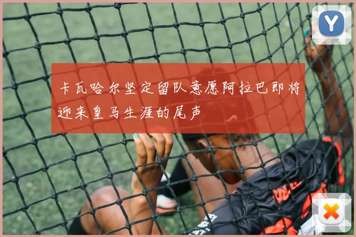 卡瓦哈尔坚定留队意愿阿拉巴即将迎来皇马生涯的尾声