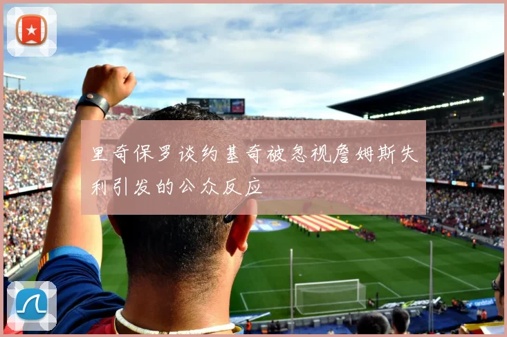 里奇保罗谈约基奇被忽视詹姆斯失利引发的公众反应