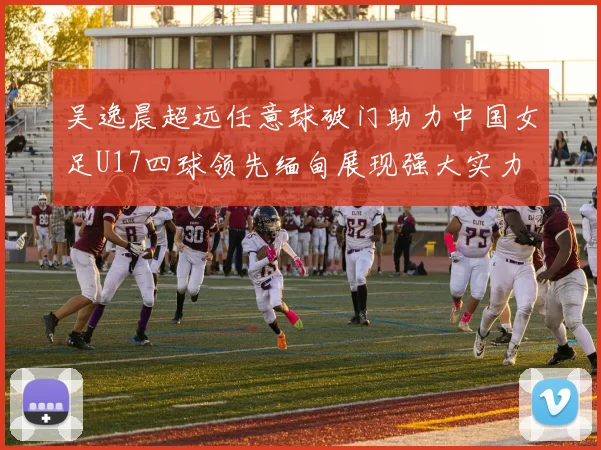吴逸晨超远任意球破门助力中国女足U17四球领先缅甸展现强大实力