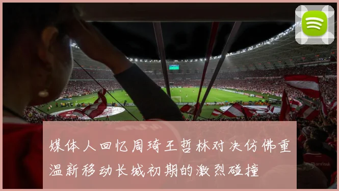 媒体人回忆周琦王哲林对决仿佛重温新移动长城初期的激烈碰撞