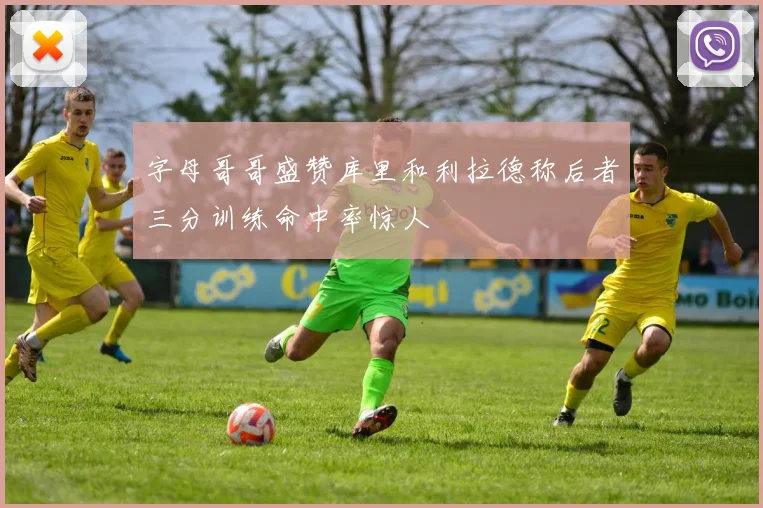 字母哥哥盛赞库里和利拉德称后者三分训练命中率惊人