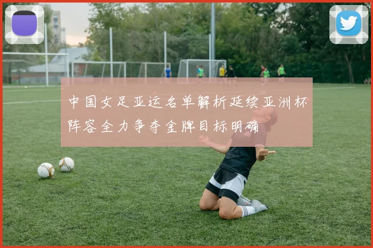中国女足亚运名单解析延续亚洲杯阵容全力争夺金牌目标明确