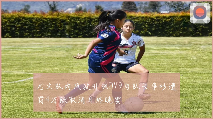 尤文队内风波升级DV9与队长争吵遭罚4万欧取消年终晚宴