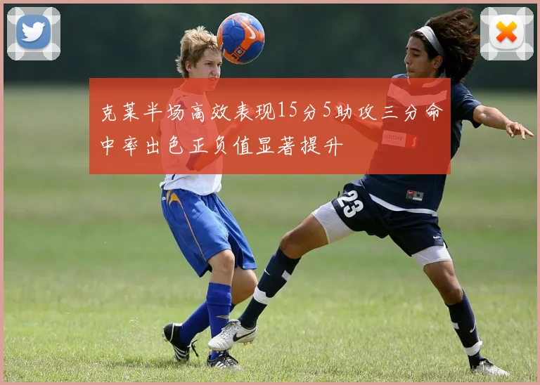 克莱半场高效表现15分5助攻三分命中率出色正负值显著提升