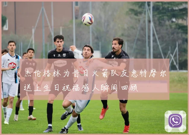 杰伦格林为昔日火箭队友惠特摩尔送上生日祝福感人瞬间回顾