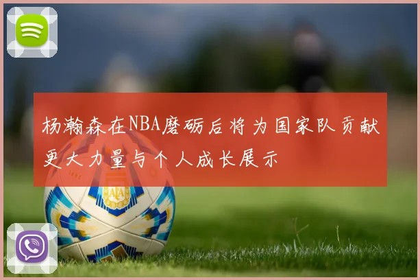 杨瀚森在NBA磨砺后将为国家队贡献更大力量与个人成长展示