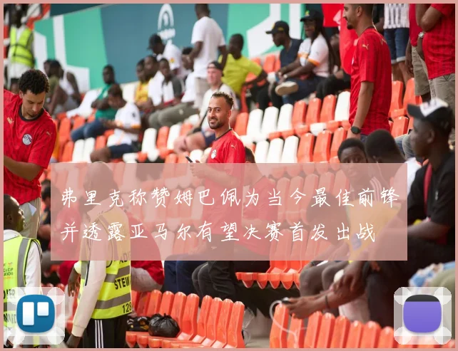 弗里克称赞姆巴佩为当今最佳前锋并透露亚马尔有望决赛首发出战