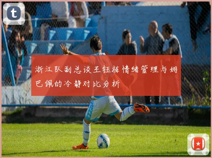 浙江队副总谈王钰栋情绪管理与姆巴佩的冷静对比分析