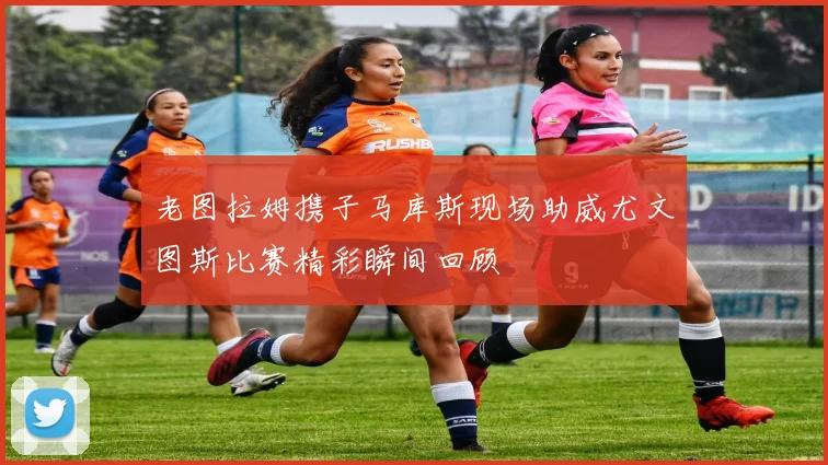 老图拉姆携子马库斯现场助威尤文图斯比赛精彩瞬间回顾