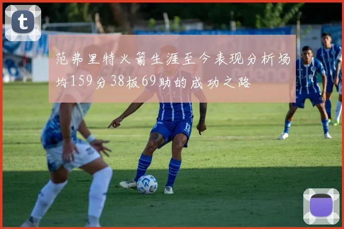范弗里特火箭生涯至今表现分析场均159分38板69助的成功之路