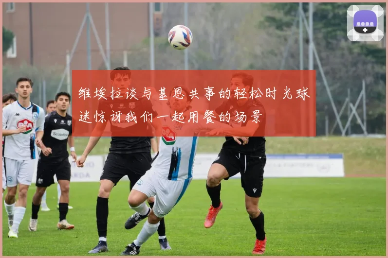 维埃拉谈与基恩共事的轻松时光球迷惊讶我们一起用餐的场景
