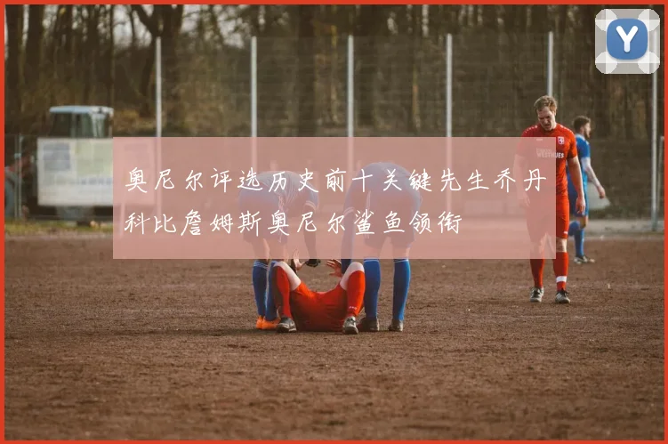 奥尼尔评选历史前十关键先生乔丹科比詹姆斯奥尼尔鲨鱼领衔
