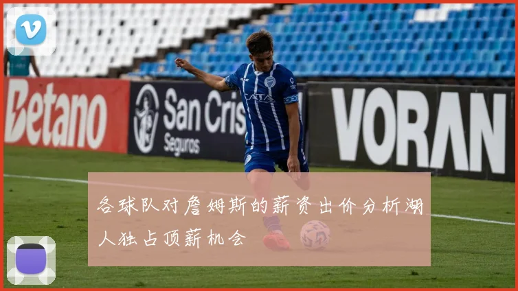 各球队对詹姆斯的薪资出价分析湖人独占顶薪机会