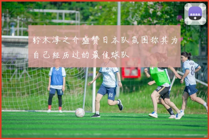 铃木淳之介盛赞日本队氛围称其为自己经历过的最佳球队