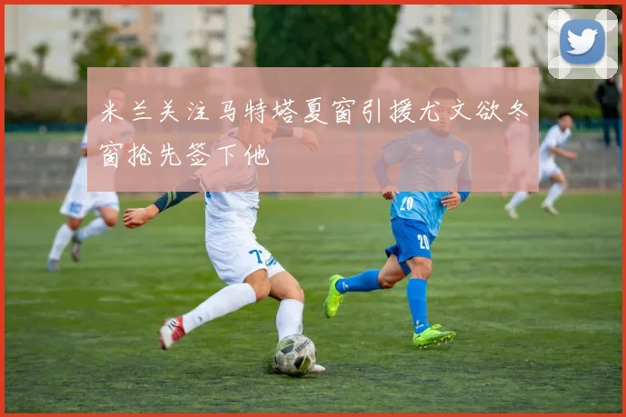 米兰关注马特塔夏窗引援尤文欲冬窗抢先签下他