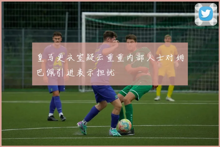 皇马更衣室疑云重重内部人士对姆巴佩引进表示担忧
